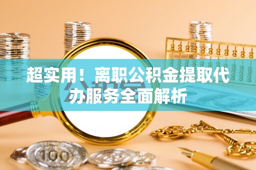 沁源超实用！离职公积金提取代办服务全面解析
