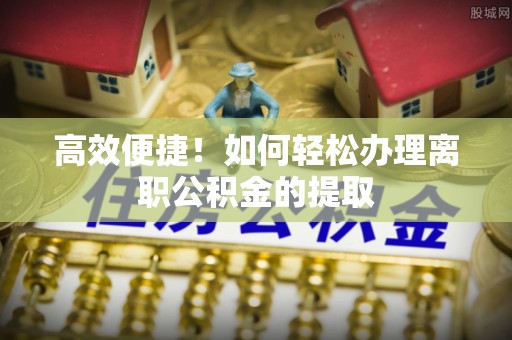 沁源高效便捷！如何轻松办理离职公积金的提取