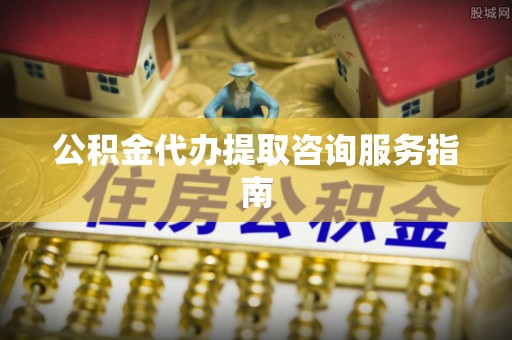 沁源公积金代办提取咨询服务指南