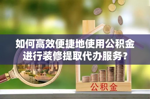 沁源如何高效便捷地使用公积金进行装修提取代办服务？