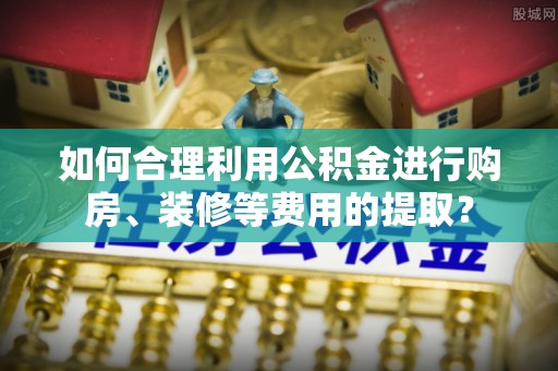 沁源如何合理利用公积金进行购房、装修等费用的提取？