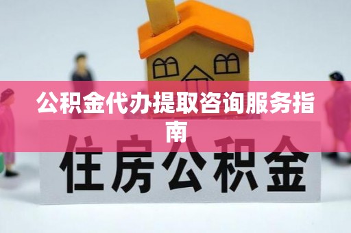 沁源公积金代办提取咨询服务指南