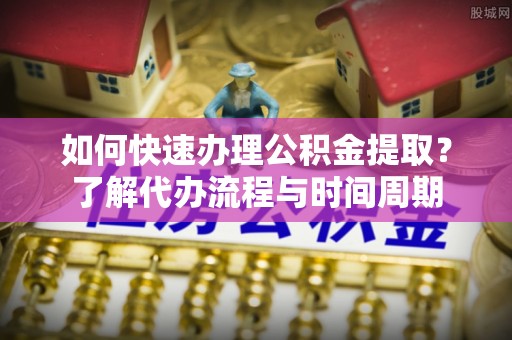 沁源如何快速办理公积金提取？了解代办流程与时间周期