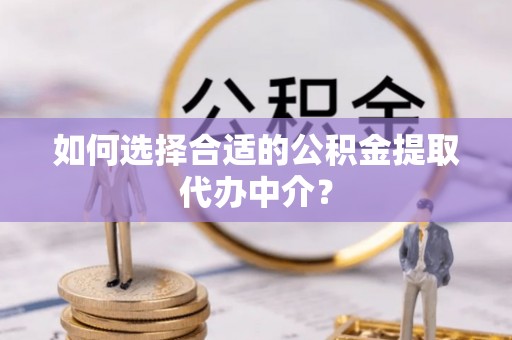 沁源如何选择合适的公积金提取代办中介？