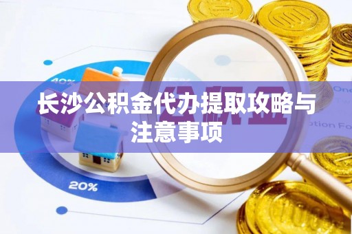 沁源长沙公积金代办提取攻略与注意事项