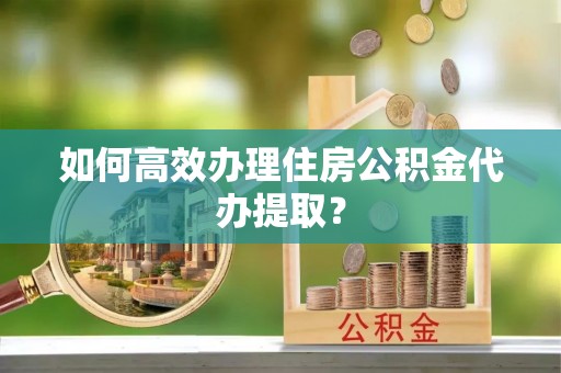 沁源如何高效办理住房公积金代办提取？