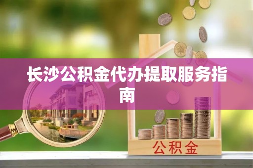沁源长沙公积金代办提取服务指南