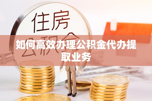 沁源如何高效办理公积金代办提取业务