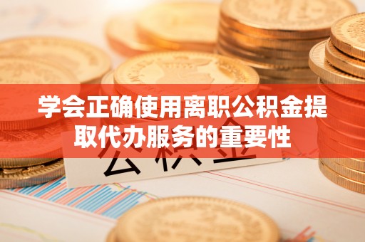 沁源学会正确使用离职公积金提取代办服务的重要性