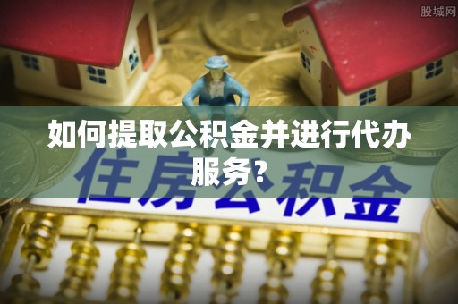 沁源如何提取公积金并进行代办服务？