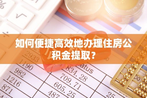 沁源如何便捷高效地办理住房公积金提取？