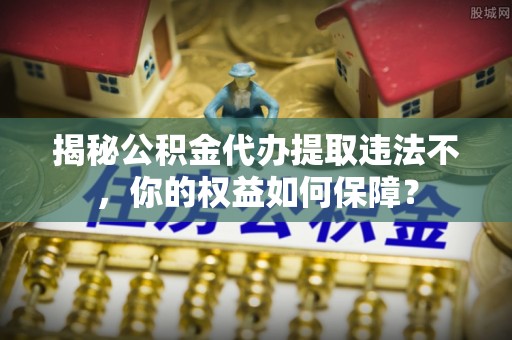 沁源揭秘公积金代办提取违法不，你的权益如何保障？